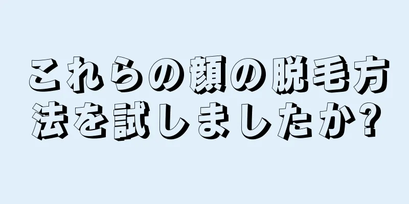 これらの顔の脱毛方法を試しましたか?
