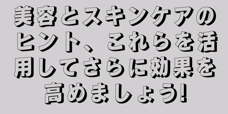 美容とスキンケアのヒント、これらを活用してさらに効果を高めましょう!