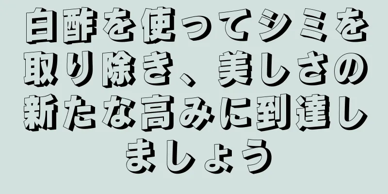 白酢を使ってシミを取り除き、美しさの新たな高みに到達しましょう
