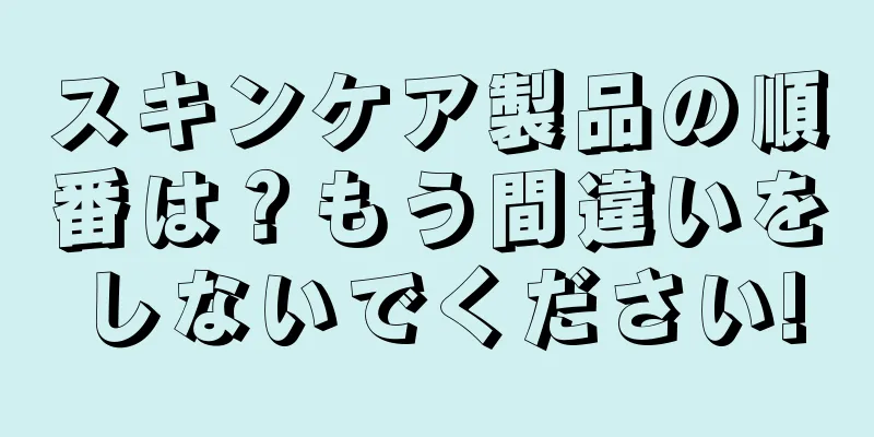 スキンケア製品の順番は？もう間違いをしないでください!