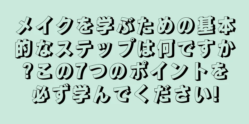 メイクを学ぶための基本的なステップは何ですか?この7つのポイントを必ず学んでください!