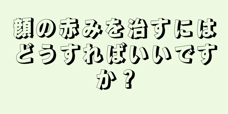 顔の赤みを治すにはどうすればいいですか？
