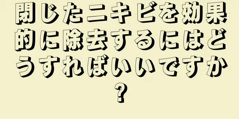 閉じたニキビを効果的に除去するにはどうすればいいですか?