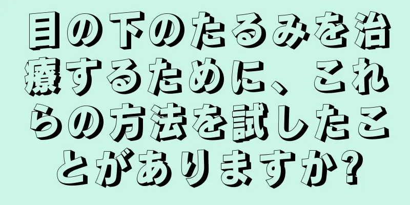 目の下のたるみを治療するために、これらの方法を試したことがありますか?