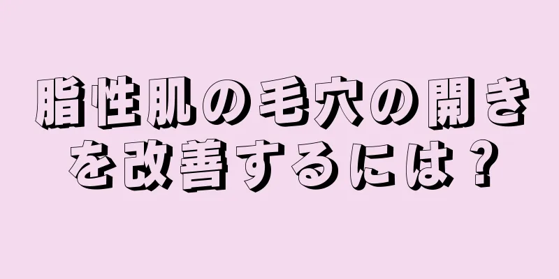 脂性肌の毛穴の開きを改善するには？