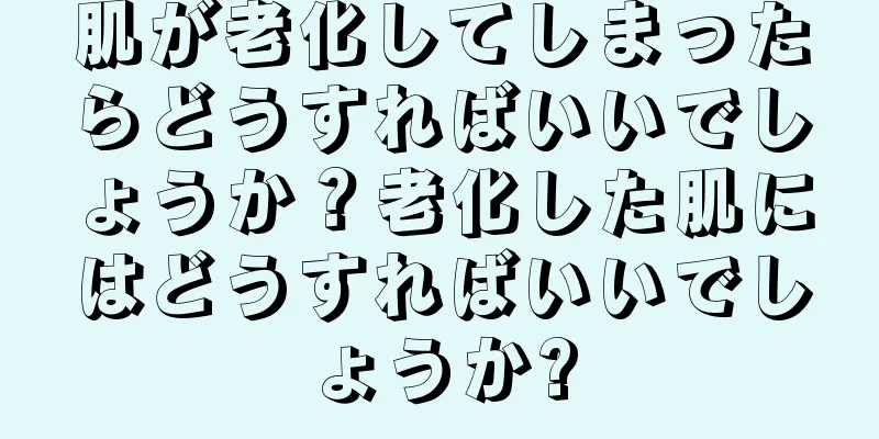 肌が老化してしまったらどうすればいいでしょうか？老化した肌にはどうすればいいでしょうか?