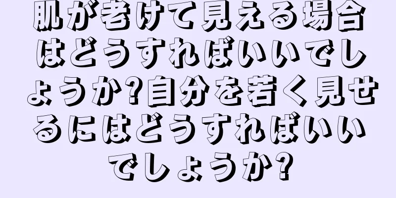 肌が老けて見える場合はどうすればいいでしょうか?自分を若く見せるにはどうすればいいでしょうか?
