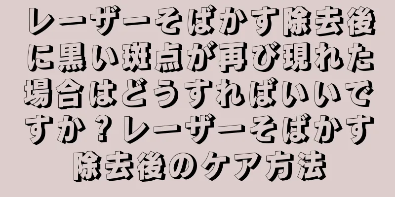レーザーそばかす除去後に黒い斑点が再び現れた場合はどうすればいいですか？レーザーそばかす除去後のケア方法