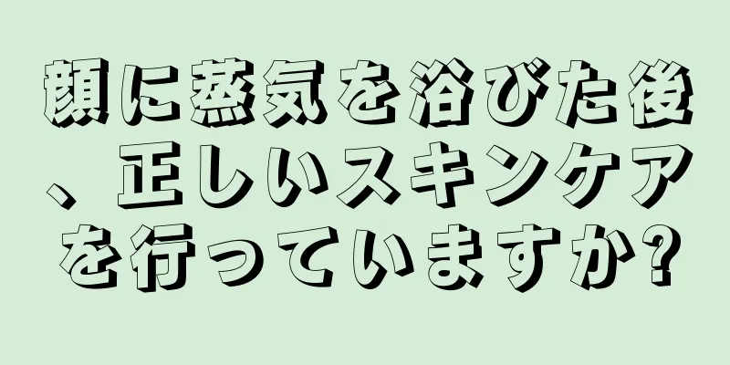 顔に蒸気を浴びた後、正しいスキンケアを行っていますか?