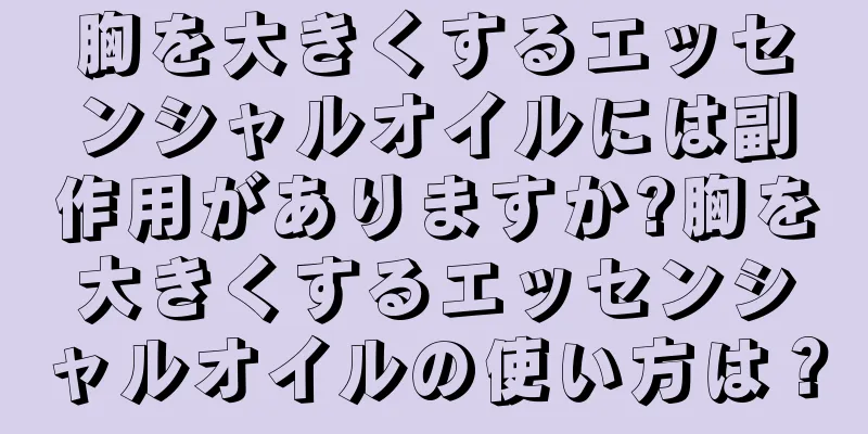 胸を大きくするエッセンシャルオイルには副作用がありますか?胸を大きくするエッセンシャルオイルの使い方は？