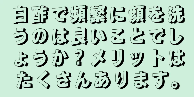 白酢で頻繁に顔を洗うのは良いことでしょうか？メリットはたくさんあります。