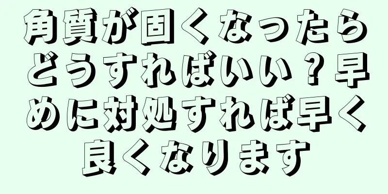 角質が固くなったらどうすればいい？早めに対処すれば早く良くなります