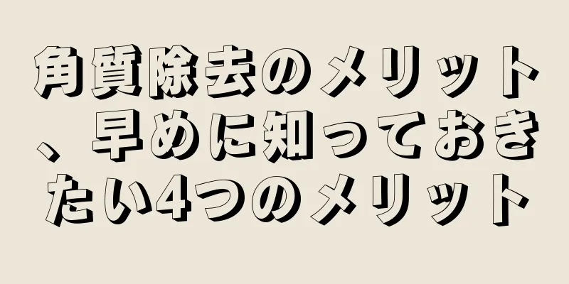 角質除去のメリット、早めに知っておきたい4つのメリット