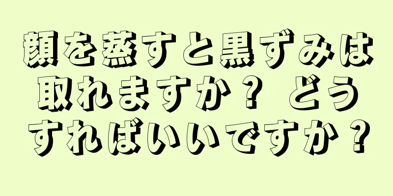 顔を蒸すと黒ずみは取れますか？ どうすればいいですか？