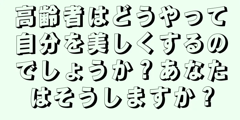 高齢者はどうやって自分を美しくするのでしょうか？あなたはそうしますか？