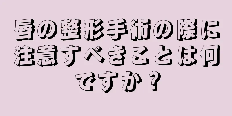 唇の整形手術の際に注意すべきことは何ですか？