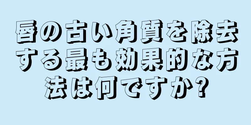 唇の古い角質を除去する最も効果的な方法は何ですか?