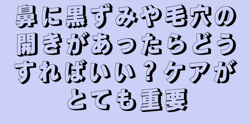 鼻に黒ずみや毛穴の開きがあったらどうすればいい？ケアがとても重要