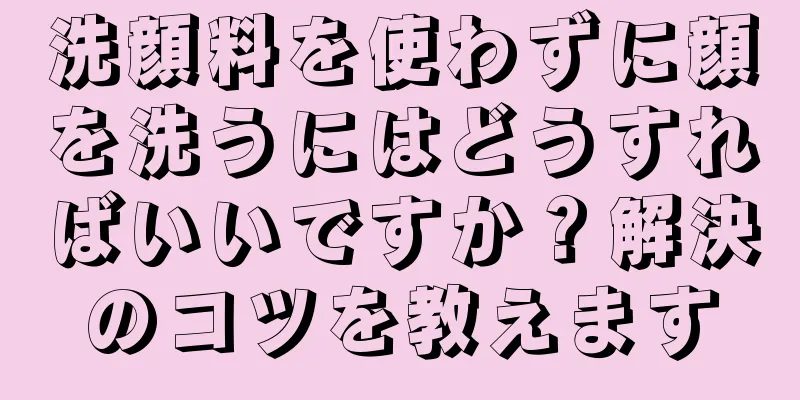 洗顔料を使わずに顔を洗うにはどうすればいいですか？解決のコツを教えます