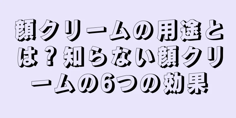 顔クリームの用途とは？知らない顔クリームの6つの効果