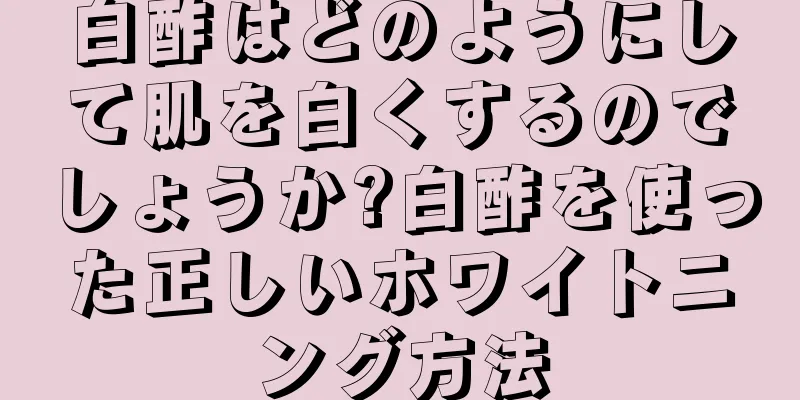 白酢はどのようにして肌を白くするのでしょうか?白酢を使った正しいホワイトニング方法