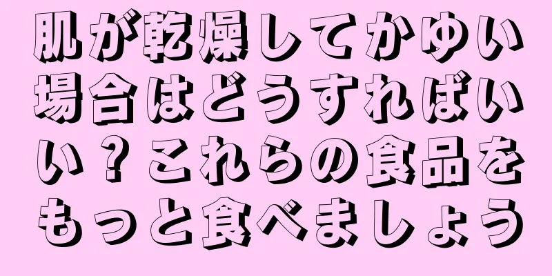 肌が乾燥してかゆい場合はどうすればいい？これらの食品をもっと食べましょう
