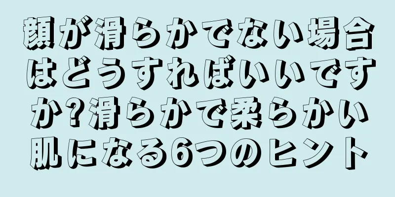 顔が滑らかでない場合はどうすればいいですか?滑らかで柔らかい肌になる6つのヒント
