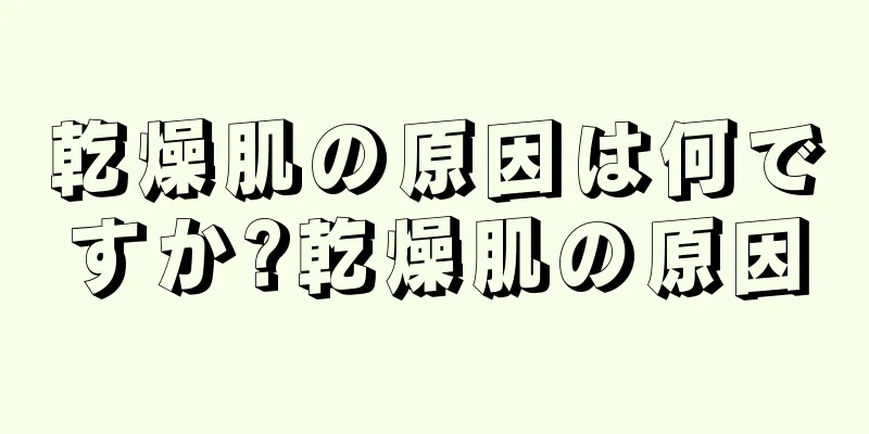 乾燥肌の原因は何ですか?乾燥肌の原因
