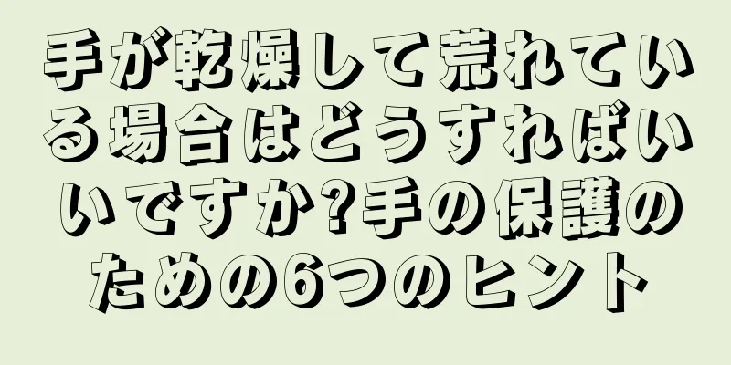 手が乾燥して荒れている場合はどうすればいいですか?手の保護のための6つのヒント