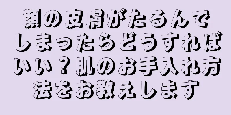顔の皮膚がたるんでしまったらどうすればいい？肌のお手入れ方法をお教えします