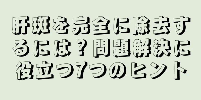 肝斑を完全に除去するには？問題解決に役立つ7つのヒント