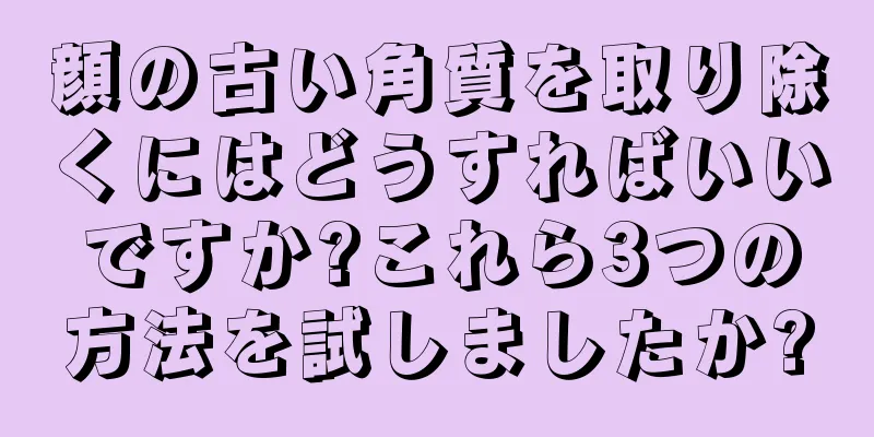 顔の古い角質を取り除くにはどうすればいいですか?これら3つの方法を試しましたか?