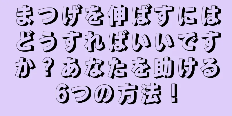 まつげを伸ばすにはどうすればいいですか？あなたを助ける6つの方法！