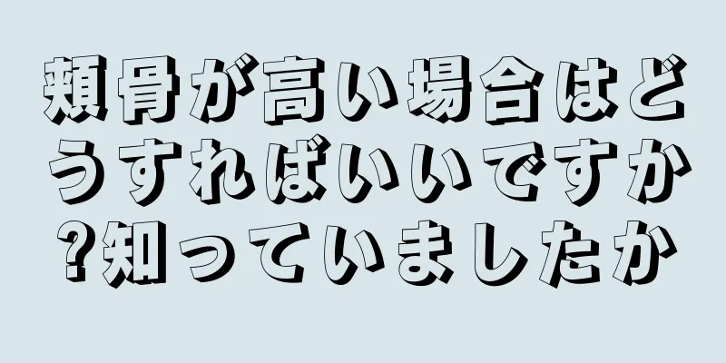 頬骨が高い場合はどうすればいいですか?知っていましたか