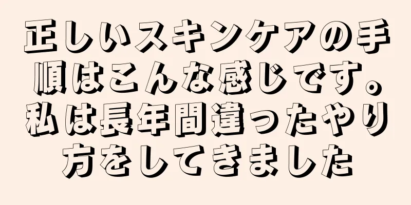 正しいスキンケアの手順はこんな感じです。私は長年間違ったやり方をしてきました