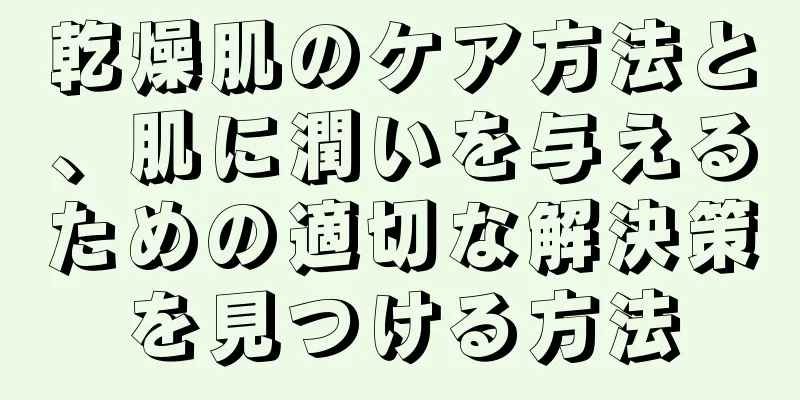 乾燥肌のケア方法と、肌に潤いを与えるための適切な解決策を見つける方法