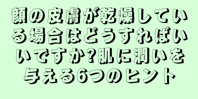 顔の皮膚が乾燥している場合はどうすればいいですか?肌に潤いを与える6つのヒント