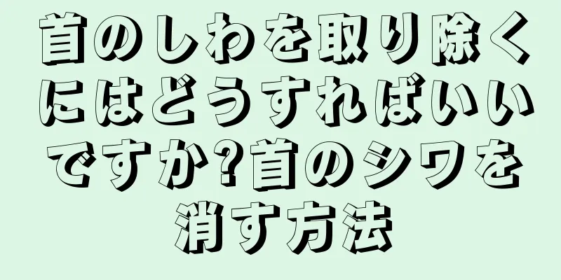 首のしわを取り除くにはどうすればいいですか?首のシワを消す方法
