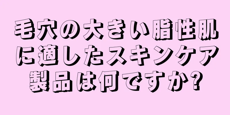 毛穴の大きい脂性肌に適したスキンケア製品は何ですか?