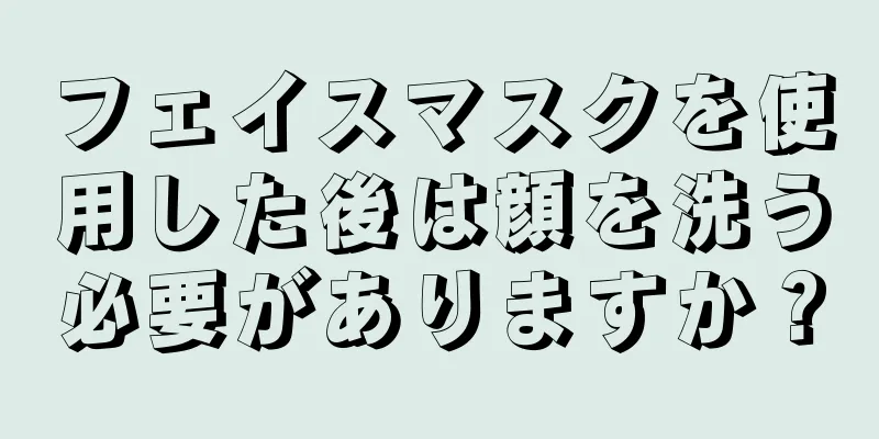 フェイスマスクを使用した後は顔を洗う必要がありますか？