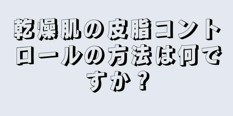 乾燥肌の皮脂コントロールの方法は何ですか？