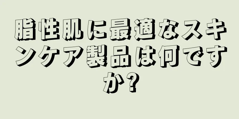 脂性肌に最適なスキンケア製品は何ですか?
