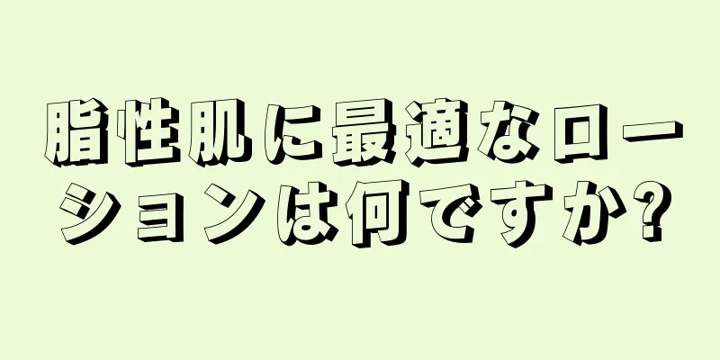 脂性肌に最適なローションは何ですか?