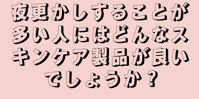 夜更かしすることが多い人にはどんなスキンケア製品が良いでしょうか？
