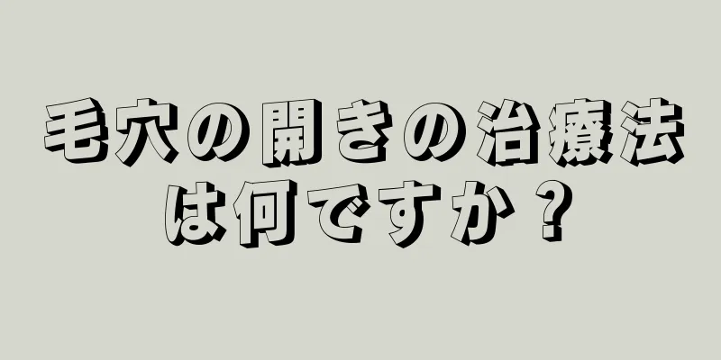 毛穴の開きの治療法は何ですか？