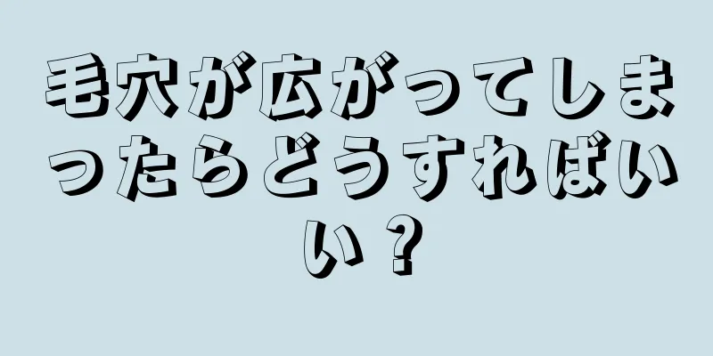 毛穴が広がってしまったらどうすればいい？