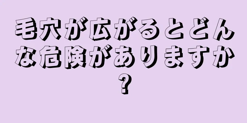 毛穴が広がるとどんな危険がありますか?