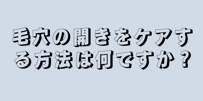毛穴の開きをケアする方法は何ですか？