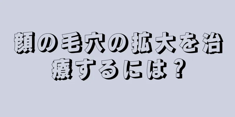 顔の毛穴の拡大を治療するには？