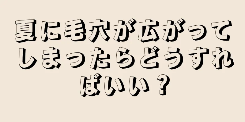 夏に毛穴が広がってしまったらどうすればいい？